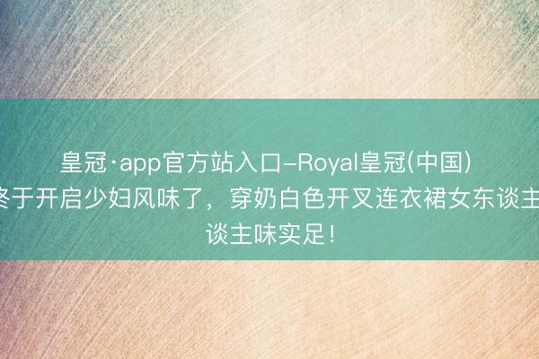 皇冠·app官方站入口-Royal皇冠(中国) 王影璐终于开启少妇风味了，穿奶白色开叉连衣裙女东谈主味实足！