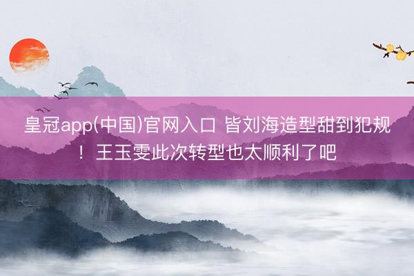 皇冠app(中国)官网入口 皆刘海造型甜到犯规！王玉雯此次转型也太顺利了吧