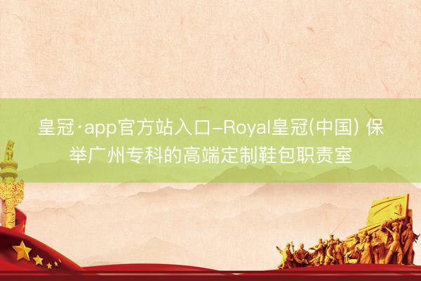 皇冠·app官方站入口-Royal皇冠(中国) 保举广州专科的高端定制鞋包职责室