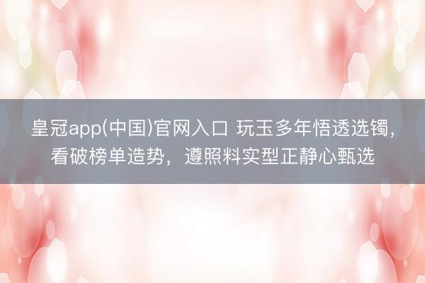 皇冠app(中国)官网入口 玩玉多年悟透选镯，看破榜单造势，遵照料实型正静心甄选