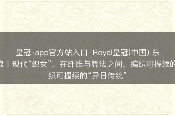 皇冠·app官方站入口-Royal皇冠(中国) 东方100新海浪丨现代“织女”,在纤维与算法之间,编织可握续的“异日传统”