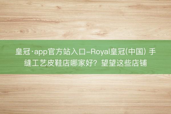 皇冠·app官方站入口-Royal皇冠(中国) 手缝工艺皮鞋店哪家好?望望这些店铺