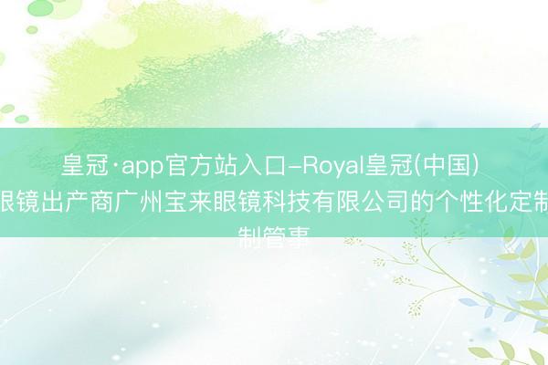 皇冠·app官方站入口-Royal皇冠(中国) 畅通眼镜出产商广州宝来眼镜科技有限公司的个性化定制管事