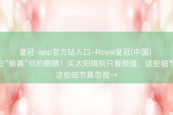皇冠·app官方站入口-Royal皇冠(中国) 紫外线正在“偷袭”你的眼睛!买太阳镜别只看颜值,这些细节莫忽视→