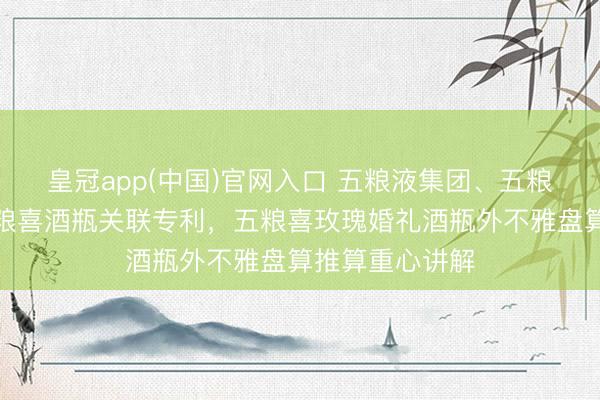 皇冠app(中国)官网入口 五粮液集团、五粮液股份获取五粮喜酒瓶关联专利,五粮喜玫瑰婚礼酒瓶外不雅盘算推算重心讲解