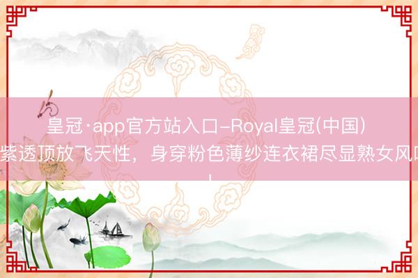 皇冠·app官方站入口-Royal皇冠(中国) 杨紫透顶放飞天性，身穿粉色薄纱连衣裙尽显熟女风味！