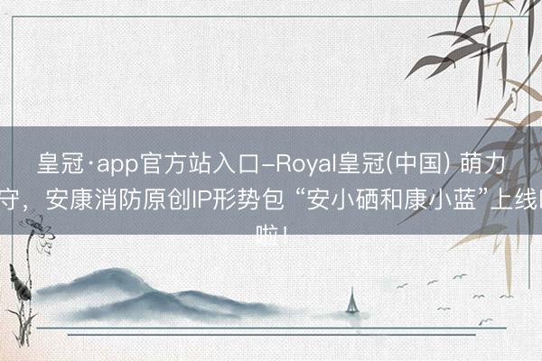 皇冠·app官方站入口-Royal皇冠(中国) 萌力看守,安康消防原创IP形势包 “安小硒和康小蓝”上线啦!