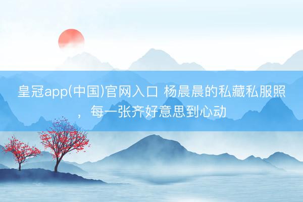 皇冠app(中国)官网入口 杨晨晨的私藏私服照,每一张齐好意思到心动