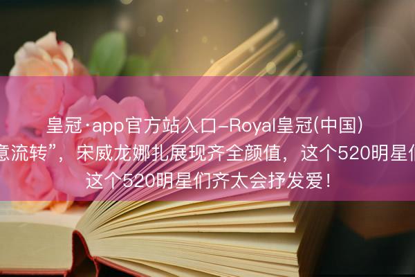 皇冠·app官方站入口-Royal皇冠(中国) 李现张婧仪“爱意流转”，宋威龙娜扎展现齐全颜值，这个520明星们齐太会抒发爱！
