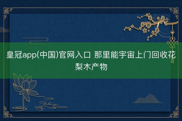 皇冠app(中国)官网入口 那里能宇宙上门回收花梨木产物