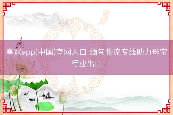 皇冠app(中国)官网入口 缅甸物流专线助力珠宝行业出口