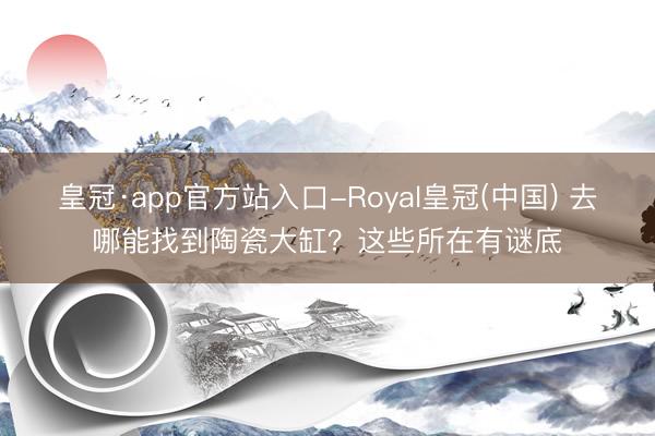 皇冠·app官方站入口-Royal皇冠(中国) 去哪能找到陶瓷大缸？这些所在有谜底