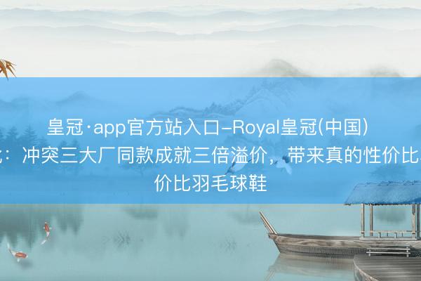皇冠·app官方站入口-Royal皇冠(中国) 平衡之靴:冲突三大厂同款成就三倍溢价,带来真的性价比羽毛球鞋