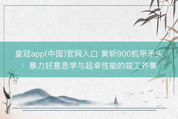 皇冠app(中国)官网入口 黄斩900机甲矛头：暴力好意思学与超卓性能的竣工齐集