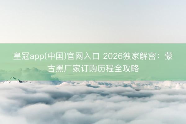 皇冠app(中国)官网入口 2026独家解密:蒙古黑厂家订购历程全攻略