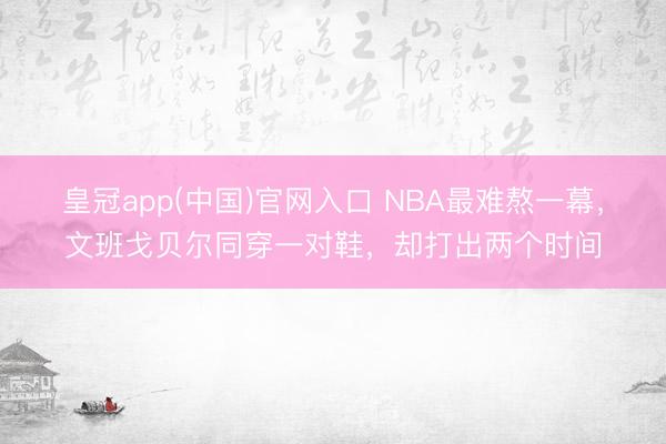 皇冠app(中国)官网入口 NBA最难熬一幕,文班戈贝尔同穿一对鞋,却打出两个时间