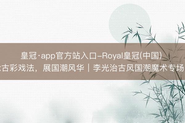 皇冠·app官方站入口-Royal皇冠(中国) 承古彩戏法,展国潮风华|李光治古风国潮魔术专场秀