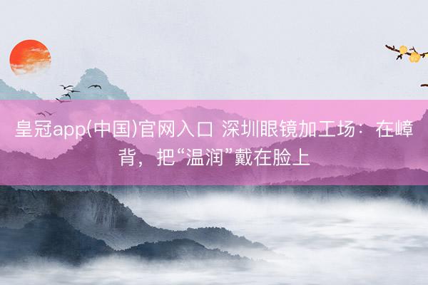 皇冠app(中国)官网入口 深圳眼镜加工场：在嶂背，把“温润”戴在脸上