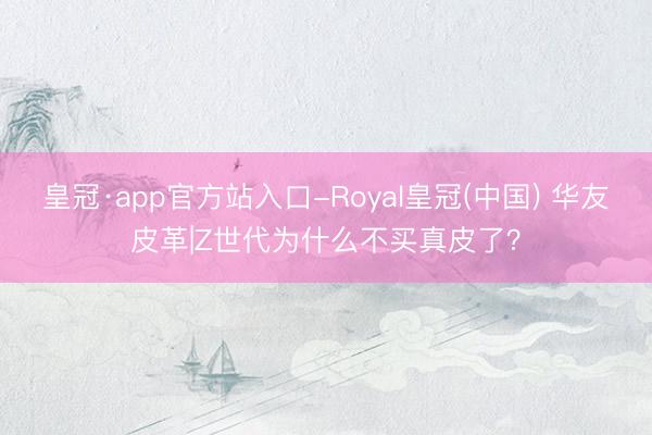 皇冠·app官方站入口-Royal皇冠(中国) 华友皮革|Z世代为什么不买真皮了?