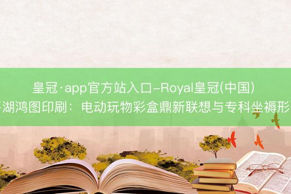 皇冠·app官方站入口-Royal皇冠(中国) 平湖鸿图印刷:电动玩物彩盒鼎新联想与专科坐褥形态
