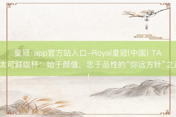 皇冠·app官方站入口-Royal皇冠(中国) TAIC太可鲜咖杯：始于颜值，忠于品性的“弥远方针”之选！