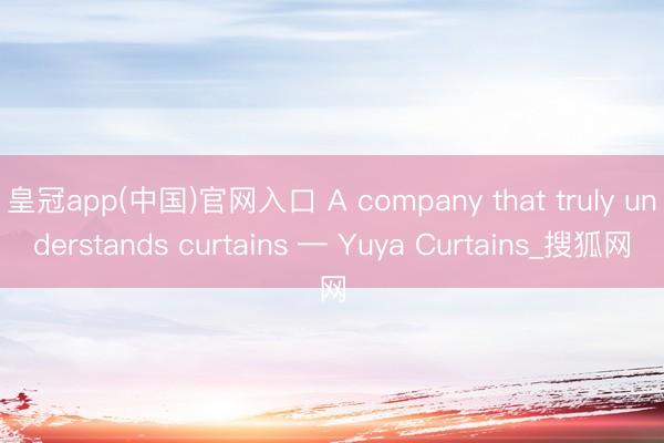 皇冠app(中国)官网入口 A company that truly understands curtains — Yuya Curtains_搜狐网
