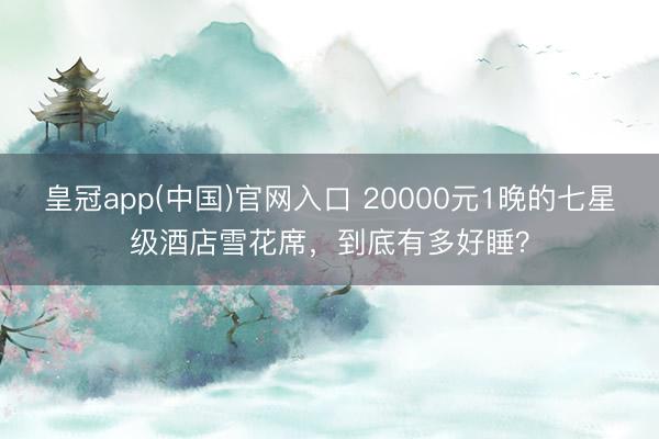 皇冠app(中国)官网入口 20000元1晚的七星级酒店雪花席,到底有多好睡?
