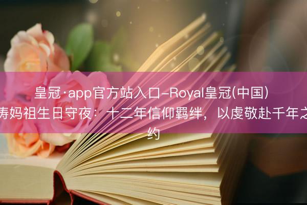 皇冠·app官方站入口-Royal皇冠(中国) 刘涛妈祖生日守夜：十二年信仰羁绊，以虔敬赴千年之约