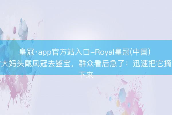 皇冠·app官方站入口-Royal皇冠(中国) 农村大妈头戴凤冠去鉴宝，群众看后急了：迅速把它摘下来