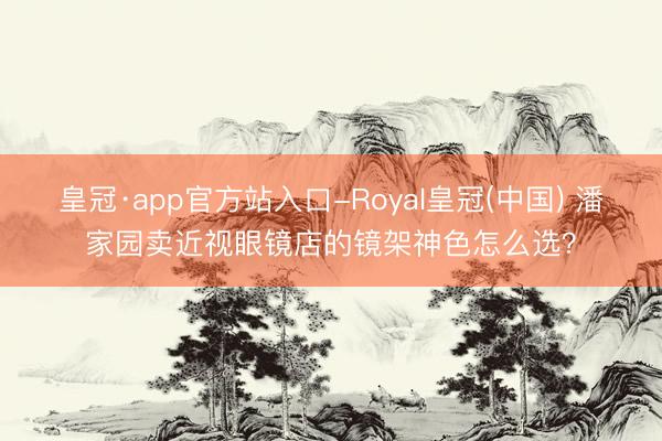 皇冠·app官方站入口-Royal皇冠(中国) 潘家园卖近视眼镜店的镜架神色怎么选？