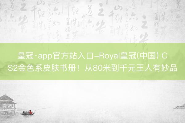 皇冠·app官方站入口-Royal皇冠(中国) CS2金色系皮肤书册！从80米到千元王人有妙品