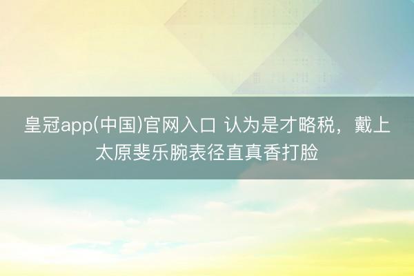 皇冠app(中国)官网入口 认为是才略税，戴上太原斐乐腕表径直真香打脸