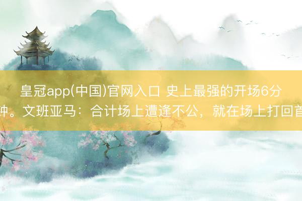 皇冠app(中国)官网入口 史上最强的开场6分钟。文班亚马：合计场上遭逢不公，就在场上打回首