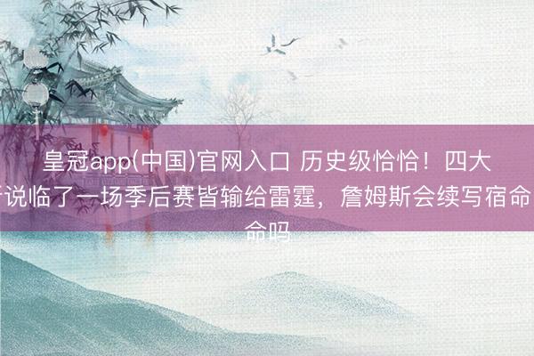 皇冠app(中国)官网入口 历史级恰恰!四大听说临了一场季后赛皆输给雷霆,詹姆斯会续写宿命吗