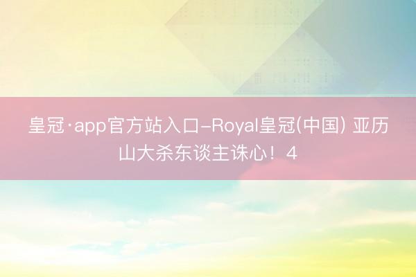 皇冠·app官方站入口-Royal皇冠(中国) 亚历山大杀东谈主诛心！4