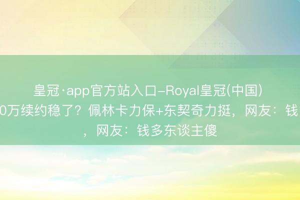 皇冠·app官方站入口-Royal皇冠(中国) 里弗斯4300万续约稳了？佩林卡力保+东契奇力挺，网友：钱多东谈主傻