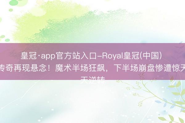 皇冠·app官方站入口-Royal皇冠(中国) 黑八传奇再现悬念！魔术半场狂飙，下半场崩盘惨遭惊天逆转