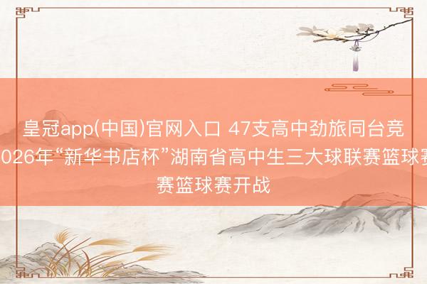 皇冠app(中国)官网入口 47支高中劲旅同台竞技！2026年“新华书店杯”湖南省高中生三大球联赛篮球赛开战