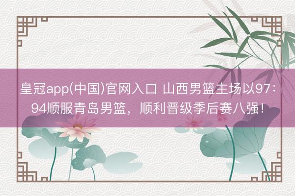 皇冠app(中国)官网入口 山西男篮主场以97:94顺服青岛男篮,顺利晋级季后赛八强!