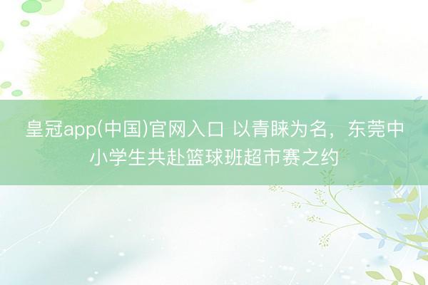 皇冠app(中国)官网入口 以青睐为名，东莞中小学生共赴篮球班超市赛之约