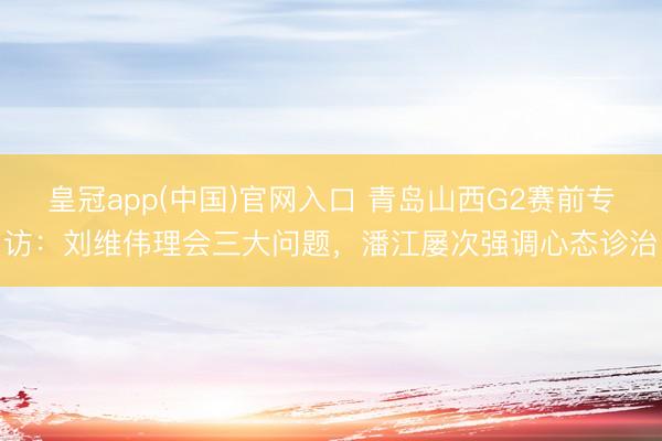 皇冠app(中国)官网入口 青岛山西G2赛前专访：刘维伟理会三大问题，潘江屡次强调心态诊治