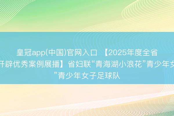 皇冠app(中国)官网入口 【2025年度全省精神文静开辟优秀案例展播】省妇联“青海湖小浪花”青少年女子足球队