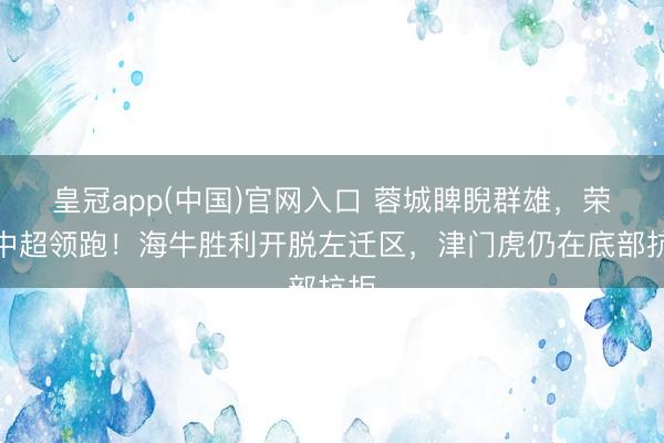 皇冠app(中国)官网入口 蓉城睥睨群雄，荣获中超领跑！海牛胜利开脱左迁区，津门虎仍在底部抗拒