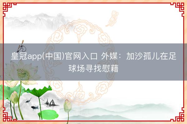 皇冠app(中国)官网入口 外媒：加沙孤儿在足球场寻找慰藉