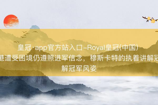 皇冠·app官方站入口-Royal皇冠(中国) 上海海港遭受困境仍遵照进军信念，穆斯卡特的执着讲解冠军风姿