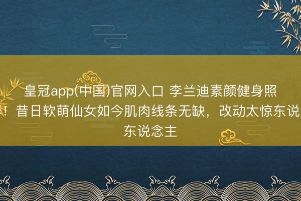 皇冠app(中国)官网入口 李兰迪素颜健身照刷屏！昔日软萌仙女如今肌肉线条无缺，改动太惊东说念主