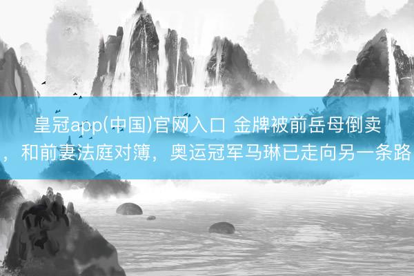 皇冠app(中国)官网入口 金牌被前岳母倒卖，和前妻法庭对簿，奥运冠军马琳已走向另一条路