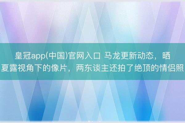 皇冠app(中国)官网入口 马龙更新动态，晒夏露视角下的像片，两东谈主还拍了绝顶的情侣照