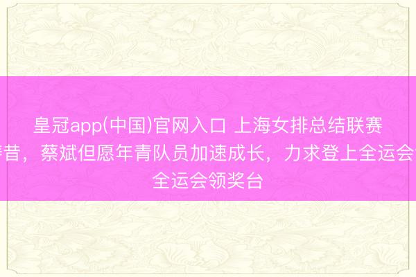 皇冠app(中国)官网入口 上海女排总结联赛预测畴昔,蔡斌但愿年青队员加速成长,力求登上全运会领奖台