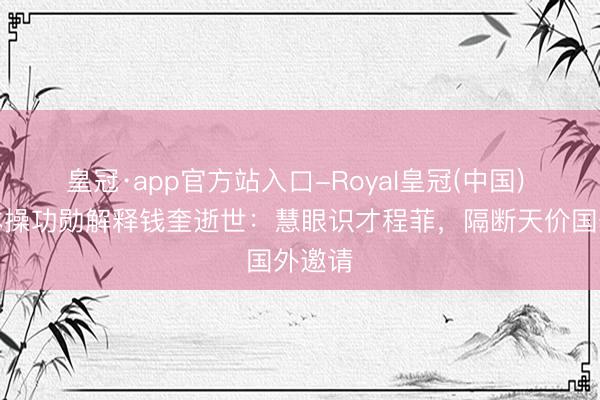 皇冠·app官方站入口-Royal皇冠(中国) 中国体操功勋解释钱奎逝世:慧眼识才程菲,隔断天价国外邀请